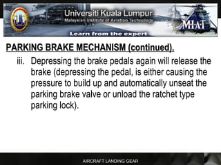 AIRCRAFT LANDING GEAR
PARKING BRAKE MECHANISM (continued).PARKING BRAKE MECHANISM (continued).
iii. Depressing the brake pedals again will release the
brake (depressing the pedal, is either causing the
pressure to build up and automatically unseat the
parking brake valve or unload the ratchet type
parking lock).
 