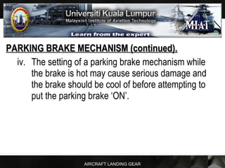 AIRCRAFT LANDING GEAR
PARKING BRAKE MECHANISM (continued).PARKING BRAKE MECHANISM (continued).
iv. The setting of a parking brake mechanism while
the brake is hot may cause serious damage and
the brake should be cool of before attempting to
put the parking brake ‘ON’.
 