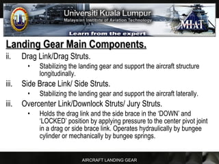 AIRCRAFT LANDING GEAR
Landing Gear Main Components.Landing Gear Main Components.
ii. Drag Link/Drag Struts.
• Stabilizing the landing gear and support the aircraft structure
longitudinally.
iii. Side Brace Link/ Side Struts.
• Stabilizing the landing gear and support the aircraft laterally.
iii. Overcenter Link/Downlock Struts/ Jury Struts.
• Holds the drag link and the side brace in the ‘DOWN’ and
‘LOCKED’ position by applying pressure to the center pivot joint
in a drag or side brace link. Operates hydraulically by bungee
cylinder or mechanically by bungee springs.
 
