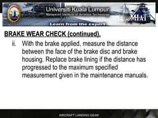 AIRCRAFT LANDING GEAR
BRAKE WEAR CHECK (continued).BRAKE WEAR CHECK (continued).
ii. With the brake applied, measure the distance
between the face of the brake disc and brake
housing. Replace brake lining if the distance has
progressed to the maximum specified
measurement given in the maintenance manuals.
 