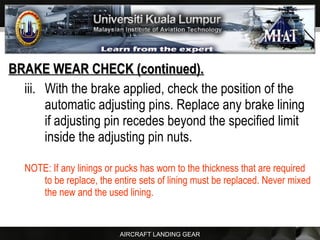 AIRCRAFT LANDING GEAR
BRAKE WEAR CHECK (continued).BRAKE WEAR CHECK (continued).
iii. With the brake applied, check the position of the
automatic adjusting pins. Replace any brake lining
if adjusting pin recedes beyond the specified limit
inside the adjusting pin nuts.
NOTE: If any linings or pucks has worn to the thickness that are required
to be replace, the entire sets of lining must be replaced. Never mixed
the new and the used lining.
 