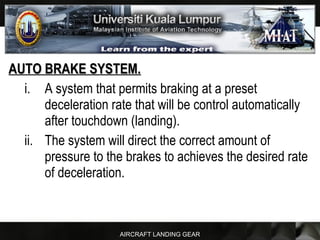 AIRCRAFT LANDING GEAR
AUTO BRAKE SYSTEM.AUTO BRAKE SYSTEM.
i. A system that permits braking at a preset
deceleration rate that will be control automatically
after touchdown (landing).
ii. The system will direct the correct amount of
pressure to the brakes to achieves the desired rate
of deceleration.
 