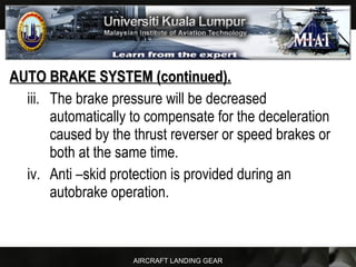 AIRCRAFT LANDING GEAR
AUTO BRAKE SYSTEM (continued).AUTO BRAKE SYSTEM (continued).
iii. The brake pressure will be decreased
automatically to compensate for the deceleration
caused by the thrust reverser or speed brakes or
both at the same time.
iv. Anti –skid protection is provided during an
autobrake operation.
 