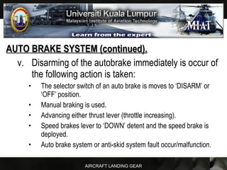 AIRCRAFT LANDING GEAR
AUTO BRAKE SYSTEM (continued).AUTO BRAKE SYSTEM (continued).
v. Disarming of the autobrake immediately is occur of
the following action is taken:
• The selector switch of an auto brake is moves to ‘DISARM’ or
‘OFF’ position.
• Manual braking is used.
• Advancing either thrust lever (throttle increasing).
• Speed brakes lever to ‘DOWN’ detent and the speed brake is
deployed.
• Auto brake system or anti-skid system fault occur/malfunction.
 