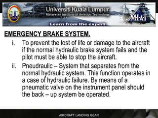AIRCRAFT LANDING GEAR
EMERGENCY BRAKE SYSTEM.EMERGENCY BRAKE SYSTEM.
i. To prevent the lost of life or damage to the aircraft
if the normal hydraulic brake system fails and the
pilot must be able to stop the aircraft.
ii. Pneudraulic – System that separates from the
normal hydraulic system. This function operates in
a case of hydraulic failure. By means of a
pneumatic valve on the instrument panel should
the back – up system be operated.
 