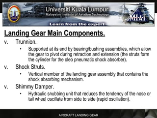 AIRCRAFT LANDING GEAR
Landing Gear Main Components.Landing Gear Main Components.
v. Trunnion.
• Supported at its end by bearing/bushing assemblies, which allow
the gear to pivot during retraction and extension (the struts form
the cylinder for the oleo pneumatic shock absorber).
v. Shock Struts.
• Vertical member of the landing gear assembly that contains the
shock absorbing mechanism.
v. Shimmy Damper.
• Hydraulic snubbing unit that reduces the tendency of the nose or
tail wheel oscillate from side to side (rapid oscillation).
 