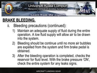 AIRCRAFT LANDING GEAR
BRAKE BLEEDING.BRAKE BLEEDING.
ii. Bleeding precautions (continued):
1) Maintain an adequate supply of fluid during the entire
operation. A low fluid supply will allow air to be drawn
into the system.
2) Bleeding should be continue until no more air bubbles
are expelled from the system and firm brake pedal is
obtained.
3) After the bleeding operation is completed, checks the
reservoir for fluid level. With the brake pressure ‘ON’,
check the entire system for any leaks signs.
 