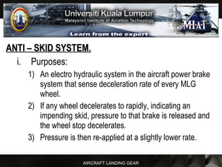AIRCRAFT LANDING GEAR
ANTI – SKID SYSTEM.ANTI – SKID SYSTEM.
i. Purposes:
1) An electro hydraulic system in the aircraft power brake
system that sense deceleration rate of every MLG
wheel.
2) If any wheel decelerates to rapidly, indicating an
impending skid, pressure to that brake is released and
the wheel stop decelerates.
3) Pressure is then re-applied at a slightly lower rate.
 