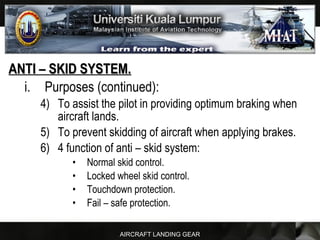 AIRCRAFT LANDING GEAR
ANTI – SKID SYSTEM.ANTI – SKID SYSTEM.
i. Purposes (continued):
4) To assist the pilot in providing optimum braking when
aircraft lands.
5) To prevent skidding of aircraft when applying brakes.
6) 4 function of anti – skid system:
• Normal skid control.
• Locked wheel skid control.
• Touchdown protection.
• Fail – safe protection.
 