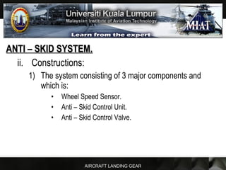 AIRCRAFT LANDING GEAR
ANTI – SKID SYSTEM.ANTI – SKID SYSTEM.
ii. Constructions:
1) The system consisting of 3 major components and
which is:
• Wheel Speed Sensor.
• Anti – Skid Control Unit.
• Anti – Skid Control Valve.
 