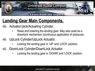 AIRCRAFT LANDING GEAR
Landing Gear Main Components.Landing Gear Main Components.
viii. Actuator/Jack/Actuating Cylinder.
• Raise and lowering the landing gear. May also used as a
downlock mechanism (continuous application of pressure).
viii. UpLock Cylinder/UpLock Actuator.
• Locking the landing gear in ‘UP’ and ‘LOCK’ position.
viii. DownLock Cylinder/DownLock Actuator.
• Locking the landing gear in ‘DOWN’ and ‘LOCK’ position.
 