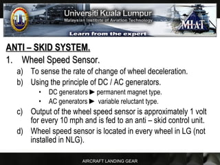 AIRCRAFT LANDING GEAR
ANTI – SKID SYSTEM.ANTI – SKID SYSTEM.
1.1. Wheel Speed Sensor.Wheel Speed Sensor.
a) To sense the rate of change of wheel deceleration.
b) Using the principle of DC / AC generators.
• DC generators ►►permanent magnet type.
• AC generators ►► variable reluctant type.
c) Output of the wheel speed sensor is approximately 1 volt
for every 10 mph and is fed to an anti – skid control unit.
d) Wheel speed sensor is located in every wheel in LG (not
installed in NLG).
 
