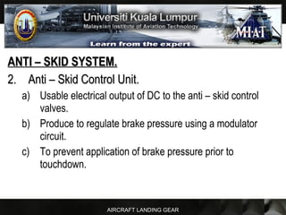AIRCRAFT LANDING GEAR
ANTI – SKID SYSTEM.ANTI – SKID SYSTEM.
2.2. Anti – Skid Control Unit.Anti – Skid Control Unit.
a) Usable electrical output of DC to the anti – skid control
valves.
b) Produce to regulate brake pressure using a modulator
circuit.
c) To prevent application of brake pressure prior to
touchdown.
 