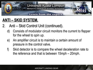 AIRCRAFT LANDING GEAR
ANTI – SKID SYSTEM.ANTI – SKID SYSTEM.
2.2. Anti – Skid Control Unit (continued).Anti – Skid Control Unit (continued).
d) Consists of modulator circuit monitors the current to flapper
for the wheel to spin up.
e) An amplifier circuit is to maintain a certain amount of
pressure in the control valve.
f) Skid detector is to compare the wheel deceleration rate to
the reference and that is between 15mph – 20mph.
 