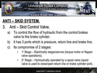 AIRCRAFT LANDING GEAR
ANTI – SKID SYSTEM.ANTI – SKID SYSTEM.
3.3. Anti – Skid Control Valve.Anti – Skid Control Valve.
a) To control the flow of hydraulic from the control brakes
valve to the brake cylinder.
b) It has 3 ports which is pressure, return line and brake line.
c) Its compromise of 2 stages:
• 1st
Stage – Electrically stages/servos (torque motor or flapper
valve operations).
• 2nd
Stage – Hydraulically operated by a spool valve (spool
valve is used to close/open return line or brake cylinder port).
 