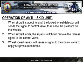 AIRCRAFT LANDING GEAR
OPERATION OF ANTI – SKID UNIT.OPERATION OF ANTI – SKID UNIT.
1. When aircraft is about to land, the locked wheel detector unit
sends the signal to control valve, to release the pressure on
the wheels.
2. When aircraft lands, the squats switch will remove the release
signal to the control valve.
3. Wheel speed sensor will sense a signal to the control valve to
apply full pressure to brake.
 
