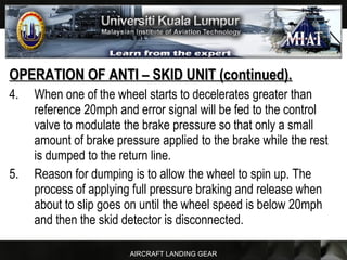AIRCRAFT LANDING GEAR
OPERATION OF ANTI – SKID UNIT (continued).OPERATION OF ANTI – SKID UNIT (continued).
4. When one of the wheel starts to decelerates greater than
reference 20mph and error signal will be fed to the control
valve to modulate the brake pressure so that only a small
amount of brake pressure applied to the brake while the rest
is dumped to the return line.
5. Reason for dumping is to allow the wheel to spin up. The
process of applying full pressure braking and release when
about to slip goes on until the wheel speed is below 20mph
and then the skid detector is disconnected.
 