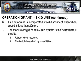 AIRCRAFT LANDING GEAR
OPERATION OF ANTI – SKID UNIT (continued).OPERATION OF ANTI – SKID UNIT (continued).
6. If an autobrake is incorporated, it will disconnect when wheel
speed is less than 20mph.
7. The modulator type of anti – skid system is the best where it
provide:
i. Fastest wheel recovery.
ii. Shortest distance braking capabilities.
 