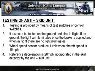 AIRCRAFT LANDING GEAR
TESTING OF ANTI – SKID UNIT.TESTING OF ANTI – SKID UNIT.
1. Testing is provided by means of test switches or control
switches.
2. It also can be tested on the ground and also in flight. If on
ground, the light will illuminates once the brake is applied and
when in flight there are no light illuminates.
3. Wheel speed sensor produce 1 volt when aircraft speed is
10mph.
4. Reference deceleration is 20mph incorporated in the skid
detector by the anti – skid unit.
 
