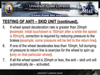 AIRCRAFT LANDING GEAR
TESTING OF ANTI – SKID UNIT (continued).TESTING OF ANTI – SKID UNIT (continued).
5. If wheel speed deceleration rate is greater than 20mph
(example: initial touchdown is 100mph after a while the speed
is 80mph), correction is required by reducing pressure to the
brakes (example: some pressure will be fed to the return line).
6. If one of the wheel decelerates less than 10mph, full dumping
of pressure to return line is exercise for the wheel to spin up
(only on that particular wheel).
7. If all the wheel speed is 20mph or less, the anti – skid unit will
automatically de – activated.
 