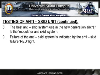 AIRCRAFT LANDING GEAR
TESTING OF ANTI – SKID UNIT (continued).TESTING OF ANTI – SKID UNIT (continued).
8. The best anti – skid system use in the new generation aircraft
is the ‘modulator anti skid’ system.
9. Failure of the anti – skid system is indicated by the anti – skid
failure ‘RED’ light.
 