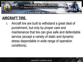 AIRCRAFT LANDING GEAR
AIRCRAFT TIRE.AIRCRAFT TIRE.
i. Aircraft tire are built to withstand a great deal of
punishment, but only by proper care and
maintenance that tire can give safe and defendable
service (accept a variety of static and dynamic
stress dependable in wide range of operation
conditions).
 