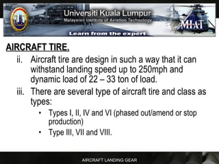 AIRCRAFT LANDING GEAR
AIRCRAFT TIRE.AIRCRAFT TIRE.
ii. Aircraft tire are design in such a way that it can
withstand landing speed up to 250mph and
dynamic load of 22 – 33 ton of load.
iii. There are several type of aircraft tire and class as
types:
• Types I, II, IV and VI (phased out/amend or stop
production)
• Type III, VII and VIII.
 
