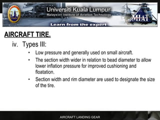 AIRCRAFT LANDING GEAR
AIRCRAFT TIRE.AIRCRAFT TIRE.
iv. Types III:
• Low pressure and generally used on small aircraft.
• The section width wider in relation to bead diameter to allow
lower inflation pressure for improved cushioning and
floatation.
• Section width and rim diameter are used to designate the size
of the tire.
 