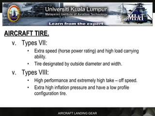 AIRCRAFT LANDING GEAR
AIRCRAFT TIRE.AIRCRAFT TIRE.
v. Types VII:
• Extra speed (horse power rating) and high load carrying
ability.
• Tire designated by outside diameter and width.
v. Types VIII:
• High performance and extremely high take – off speed.
• Extra high inflation pressure and have a low profile
configuration tire.
 