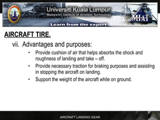 AIRCRAFT LANDING GEAR
AIRCRAFT TIRE.AIRCRAFT TIRE.
vii. Advantages and purposes:
• Provide cushion of air that helps absorbs the shock and
roughness of landing and take – off.
• Provide necessary traction for braking purposes and assisting
in stopping the aircraft on landing.
• Support the weight of the aircraft while on ground.
 