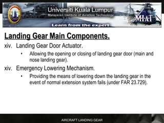 AIRCRAFT LANDING GEAR
Landing Gear Main Components.Landing Gear Main Components.
xiv. Landing Gear Door Actuator.
• Allowing the opening or closing of landing gear door (main and
nose landing gear).
xiv. Emergency Lowering Mechanism.
• Providing the means of lowering down the landing gear in the
event of normal extension system fails (under FAR 23.729).
 