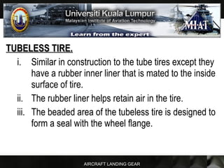 AIRCRAFT LANDING GEAR
TUBELESS TIRE.TUBELESS TIRE.
i. Similar in construction to the tube tires except they
have a rubber inner liner that is mated to the inside
surface of tire.
ii. The rubber liner helps retain air in the tire.
iii. The beaded area of the tubeless tire is designed to
form a seal with the wheel flange.
 