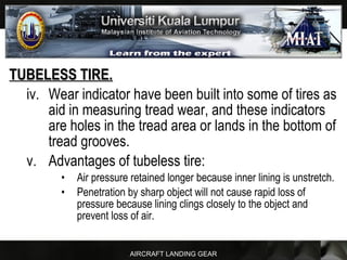 AIRCRAFT LANDING GEAR
TUBELESS TIRE.TUBELESS TIRE.
iv. Wear indicator have been built into some of tires as
aid in measuring tread wear, and these indicators
are holes in the tread area or lands in the bottom of
tread grooves.
v. Advantages of tubeless tire:
• Air pressure retained longer because inner lining is unstretch.
• Penetration by sharp object will not cause rapid loss of
pressure because lining clings closely to the object and
prevent loss of air.
 