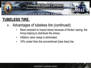AIRCRAFT LANDING GEAR
TUBELESS TIRE.TUBELESS TIRE.
v. Advantages of tubeless tire (continued):
• More resistant to impact blows because of thicker casing, the
lining helping to distribute the stress.
• Inflation valve creep is eliminated.
• 10% cooler than the conventional (tube tires) tire.
 