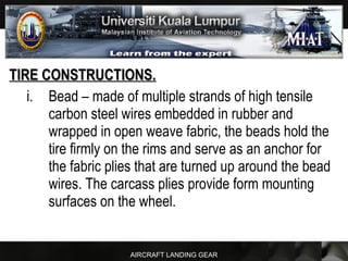 AIRCRAFT LANDING GEAR
TIRE CONSTRUCTIONS.TIRE CONSTRUCTIONS.
i. Bead – made of multiple strands of high tensile
carbon steel wires embedded in rubber and
wrapped in open weave fabric, the beads hold the
tire firmly on the rims and serve as an anchor for
the fabric plies that are turned up around the bead
wires. The carcass plies provide form mounting
surfaces on the wheel.
 