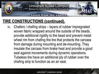 AIRCRAFT LANDING GEAR
TIRE CONSTRUCTIONS (continued).TIRE CONSTRUCTIONS (continued).
iv. Chafers / chafing strips – layers of rubber impregnated
woven fabric wrapped around the outside of the beads,
provide additional rigidity to the bead and prevent metal
wheel rim from chafing the tire that protects the carcass
from damage during mounting and de-mounting. They
insulate the carcass from brake heat and provide a good
seal against movements during dynamic operations.
Tubeless tire have an additional ply of rubber over the
chafing strip to function as an air seal.
 
