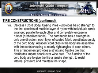 AIRCRAFT LANDING GEAR
TIRE CONSTRUCTIONS (continued).TIRE CONSTRUCTIONS (continued).
viii. Carcass / Cord Body/ Casing Plies – provides basic strength to
the tire, consists of multiple layer of nylon with individuals cords
arranged parallel to each other and completely encase in
rubber (rubberized fabric). The cord fabric has a strength in
only one direction, each layer of coated fabric constitutes on ply
of the cord body. Adjacent cord plies in the body are assemble
with the cords crossing at nearly right angles at each others.
This arrangement provides a string and flexible tire that
distributes impact shock over wide area. The function of the
cord body are to give the tire a tensile strength, to resist
internal pressure and maintain tire shape.
 