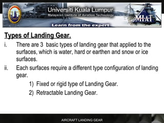 AIRCRAFT LANDING GEAR
Types of Landing Gear.Types of Landing Gear.
i. There are 3 basic types of landing gear that applied to the
surfaces, which is water, hard or earthen and snow or ice
surfaces.
ii. Each surfaces require a different type configuration of landing
gear.
1) Fixed or rigid type of Landing Gear.
2) Retractable Landing Gear.
 