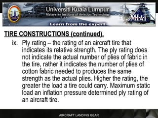 AIRCRAFT LANDING GEAR
TIRE CONSTRUCTIONS (continued).TIRE CONSTRUCTIONS (continued).
ix. Ply rating – the rating of an aircraft tire that
indicates its relative strength. The ply rating does
not indicate the actual number of plies of fabric in
the tire, rather it indicates the number of plies of
cotton fabric needed to produces the same
strength as the actual plies. Higher the rating, the
greater the load a tire could carry. Maximum static
load an inflation pressure determined ply rating of
an aircraft tire.
 