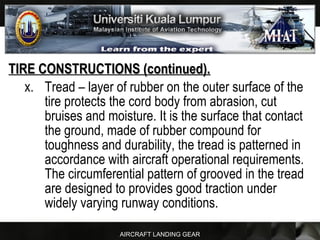 AIRCRAFT LANDING GEAR
TIRE CONSTRUCTIONS (continued).TIRE CONSTRUCTIONS (continued).
x. Tread – layer of rubber on the outer surface of the
tire protects the cord body from abrasion, cut
bruises and moisture. It is the surface that contact
the ground, made of rubber compound for
toughness and durability, the tread is patterned in
accordance with aircraft operational requirements.
The circumferential pattern of grooved in the tread
are designed to provides good traction under
widely varying runway conditions.
 