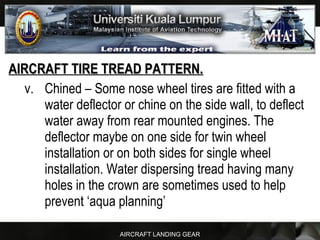 AIRCRAFT LANDING GEAR
AIRCRAFT TIRE TREAD PATTERN.AIRCRAFT TIRE TREAD PATTERN.
v. Chined – Some nose wheel tires are fitted with a
water deflector or chine on the side wall, to deflect
water away from rear mounted engines. The
deflector maybe on one side for twin wheel
installation or on both sides for single wheel
installation. Water dispersing tread having many
holes in the crown are sometimes used to help
prevent ‘aqua planning’
 