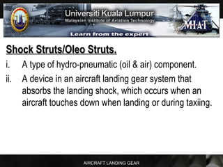 AIRCRAFT LANDING GEAR
Shock Struts/Oleo Struts.Shock Struts/Oleo Struts.
i. A type of hydro-pneumatic (oil & air) component.
ii. A device in an aircraft landing gear system that
absorbs the landing shock, which occurs when an
aircraft touches down when landing or during taxiing.
 