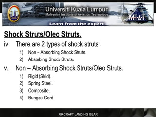 AIRCRAFT LANDING GEAR
Shock Struts/Oleo Struts.Shock Struts/Oleo Struts.
iv. There are 2 types of shock struts:
1) Non – Absorbing Shock Struts.
2) Absorbing Shock Struts.
v. Non – Absorbing Shock Struts/Oleo Struts.
1) Rigid (Skid).
2) Spring Steel.
3) Composite.
4) Bungee Cord.
 