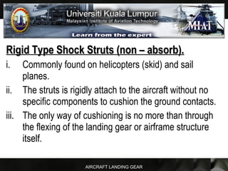 AIRCRAFT LANDING GEAR
Rigid Type Shock Struts (non – absorb).Rigid Type Shock Struts (non – absorb).
i. Commonly found on helicopters (skid) and sail
planes.
ii. The struts is rigidly attach to the aircraft without no
specific components to cushion the ground contacts.
iii. The only way of cushioning is no more than through
the flexing of the landing gear or airframe structure
itself.
 