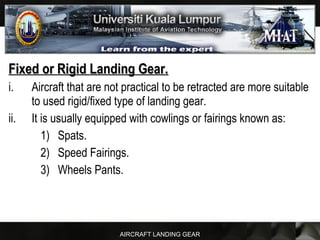 AIRCRAFT LANDING GEAR
Fixed or Rigid Landing Gear.Fixed or Rigid Landing Gear.
i. Aircraft that are not practical to be retracted are more suitable
to used rigid/fixed type of landing gear.
ii. It is usually equipped with cowlings or fairings known as:
1) Spats.
2) Speed Fairings.
3) Wheels Pants.
 
