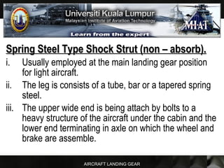 AIRCRAFT LANDING GEAR
Spring Steel Type Shock Strut (non – absorb).Spring Steel Type Shock Strut (non – absorb).
i. Usually employed at the main landing gear position
for light aircraft.
ii. The leg is consists of a tube, bar or a tapered spring
steel.
iii. The upper wide end is being attach by bolts to a
heavy structure of the aircraft under the cabin and the
lower end terminating in axle on which the wheel and
brake are assemble.
 