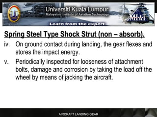 AIRCRAFT LANDING GEAR
Spring Steel Type Shock Strut (non – absorb).Spring Steel Type Shock Strut (non – absorb).
iv. On ground contact during landing, the gear flexes and
stores the impact energy.
v. Periodically inspected for looseness of attachment
bolts, damage and corrosion by taking the load off the
wheel by means of jacking the aircraft.
 