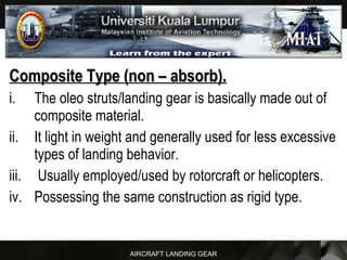 AIRCRAFT LANDING GEAR
Composite Type (non – absorb).Composite Type (non – absorb).
i. The oleo struts/landing gear is basically made out of
composite material.
ii. It light in weight and generally used for less excessive
types of landing behavior.
iii. Usually employed/used by rotorcraft or helicopters.
iv. Possessing the same construction as rigid type.
 