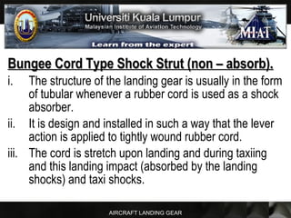 AIRCRAFT LANDING GEAR
Bungee Cord Type Shock Strut (non – absorb).Bungee Cord Type Shock Strut (non – absorb).
i. The structure of the landing gear is usually in the form
of tubular whenever a rubber cord is used as a shock
absorber.
ii. It is design and installed in such a way that the lever
action is applied to tightly wound rubber cord.
iii. The cord is stretch upon landing and during taxiing
and this landing impact (absorbed by the landing
shocks) and taxi shocks.
 