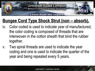 AIRCRAFT LANDING GEAR
Bungee Cord Type Shock Strut (non – absorb).Bungee Cord Type Shock Strut (non – absorb).
iv. Color coded is used to indicate year of manufactured,
the color coding is composed of threads that are
interwoven in the cotton sheath that bind the rubber
together.
v. Two spiral threads are used to indicate the year
coding and one is used to indicate the quarter of the
year and being repeated every 5 years.
 